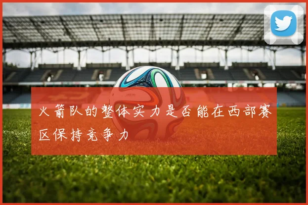 火箭队的整体实力是否能在西部赛区保持竞争力