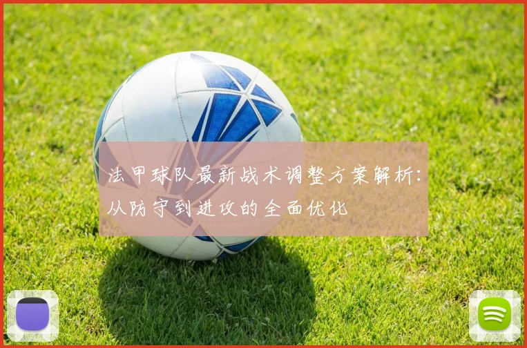 法甲球队最新战术调整方案解析：从防守到进攻的全面优化