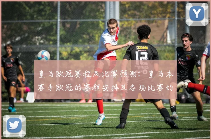 皇马欧冠赛程及比赛预测：皇马本赛季欧冠的赛程安排及各场比赛的预测分析